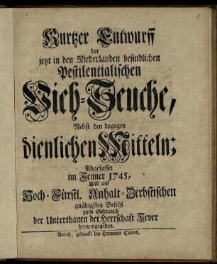 Kurtzer Entwurff der jetzt in den Niederlanden befindlichen Pestilentialischen Vieh-Seuche : Nebst den dagegen dienlichen Mitteln ; Abgefasset Im Jenner 1745, Und auf Hoch-Fürstl. Anhalt-Zerbstischen gnädigsten Befehl zum Gebrauch der Unterthanen der Herrschaft Jever herausgegeben