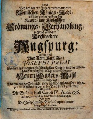 Das bey der vor 21. Jahren vorgegangenen Römischen Königs-Wahl, wie auch glorios herrlichsten Kayser- und Königlichen Crönungs-Verhandlung in Druck gebrachte hochbeehrte Augspurg : anjetzo nach Ihro Röm. Kays. Maj. Josephi Primi erfolgten betrübtesten höchstseeligsten Hintritt und ... neuen Kaysers-Wahl wiederum aufgelegt ...