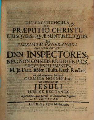 Dissertatiuncula De Praeputio Christi, Eiusque, Si Quae Sunt, Reliquiis : Qua Plurimum Venerandos Amplissimosque Dnn. Inspectores, Nec Non Omneis Erudite Pios, Suique Jesuli Amantes, M. Jo. Frid. Köber, Illustr. Ruth. Rector, ad auscultandum benevole Carmina Nonnulla, In Honorem Jesuli Publice Recitanda, observantia, qua par est, & humanitate singulari Invitat