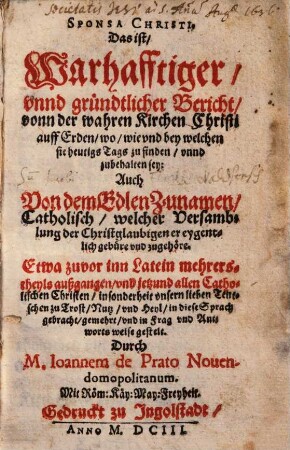 Sponsa Christi. Das ist, Warhafftiger, vnnd gründtlicher Bericht, vonn der wahren Kirchen Christi auff Erden, wo, wie vnd bey welchen sie heutigs Tags zu finden, vnnd zubehalten sey : Auch Von dem Edlen Zunamen, Catholisch, welcher Versamblung der Christglaubigen er eygentlich gebüre vnd zugehöre. Etwa zuvor inn Latein mehrerstheyls außgangen, vnd jetzund allen Catholischen Christen, insonderheit vnsern lieben Teutschen zu Trost, Nutz, vnd Heyl, in diese Sprach gebracht, gemehrt, vnd in Frag vnd Antworts weise gestelt