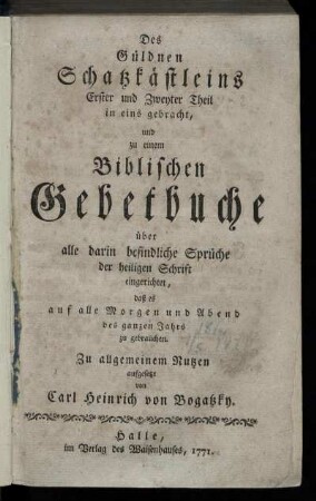 Des Güldnen Schatzkästleins Erster und Zweyter Theil in eins gebracht, und zu einem Biblischen Gebetbuche über alle darin befindliche Sprüche der heiligen Schrift eingerichtet, daß es auf alle Morgen und Abend des ganzen Jahrs zu gebrauchen