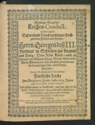 Fürstlicher Briegischer Leichen-Conduct, welcher gestalt Deß ... Herrn Georgen deß III. Hertzogs in Schlesien zur Liegnitz und Brieg ... Geheimbten Rhats ... löblich-Christmildesten Andenckens/ Fürstliche Leiche Zum Brieg den 8. Octobr. dieses 1664. Jahres ... in die Fürstl. Schloß-Kirchen ... beygesetzet worden