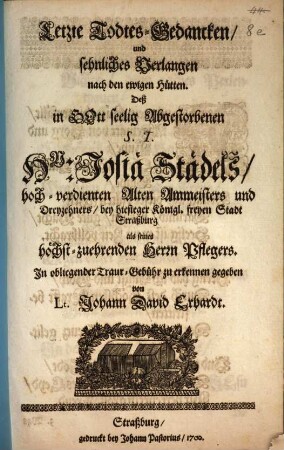 Letzte Todtes-Gedancken und sehnliches Verlangen nach den ewigen Hütten Deß in Gott seelig Abgestorbenen S. T. Hn. Josiae Städels, hoch-verdienten Alten Ammeisters und Dreyzehners bey hiesiger Königl. freyen Stadt Straßburg als seines höchst-zuehrenden Herrn Pflegers In obliegender Traur-Gebühr zu erkennen gegeben von Lt. Johann David Erhardt