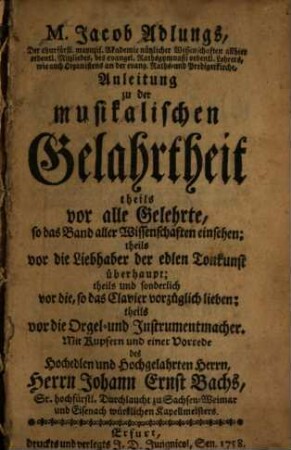 M. Jacob Adlungs, Der churfürstl. maynzis. Akademie nützlicher Wissenschaften allhier ordentl. Mitgliedes, des evangel. Rathsgymnasii ordentl. Lehrers, wie auch Organistens an der evangel. Raths- und Predigerkirche, Anleitung zu der musikalischen Gelahrtheit : theils vor alle Gelehrte, so das Band aller Wissenschaften einsehen; theils vor die Liebhaber der edlen Tonkunst überhaupt; theils und sonderlich vor die, so das Clavier vorzüglich lieben; theils vor die Orgel- und Instrumentenmacher