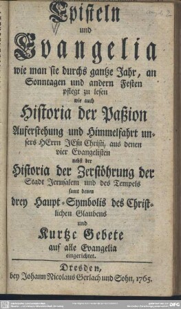 Episteln und Evangelia wie man sie durchs gantze Jahr, an Sonntagen und andern Festen pflegt zu lesen : wie auch Historia der Paßion Auferstehung und Himmelfahrt ... JEsu Christi, ... Historia der Zerstöhrung der Stadt Jerusalem und des Tempels ... und Kurtze Gebete auf alle Evangelia eingerichtet