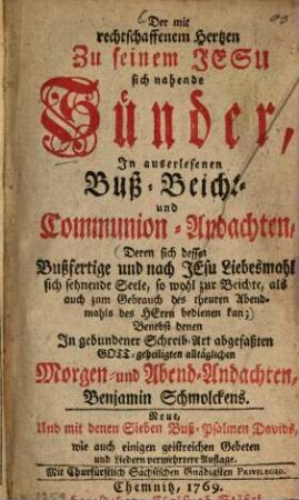 Der mit rechtschaffenem Hertzen Zu seinem Jesu sich nahende Sünder : In auserlesenen Buß- Beicht- und Communion-Andachten, Deren sich dessen Bußfertige und nach Jesu Liebesmahl sich sehnende Seele, so wohl zur Beichte, als auch zum Gebrauch des theuren Abendmahls des Herrn bedienen kan; Benebst denen In gebundener Schreib-Art abgefaßten Gott-geheiligten alltäglichen Morgen- und Abend-Andachten, Benjamin Schmolckens