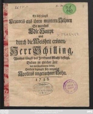 Es ließ jüngst Leucoris aus ihren muntern Söhnen So manches Edle Haupt selbst durch die Weisheit crönen, Herr Schilling, Welcher längst des Jrrthums Macht besiegt, Bekam zu gleicher Zeit den wohlverdienten Lohn, Hierbey bezeugte sich vergnügt Apollens ungerathner Sohn