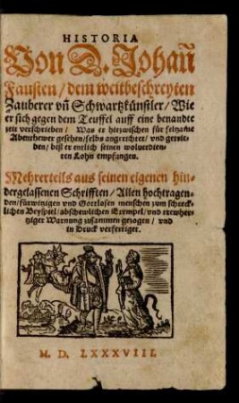 HISTORIA || Von D. Johañ || Fausten/ dem weitbeschreyten || Zauberer vñ Schwartzkünstler/ Wie || er sich gegen dem Teuffel auff eine benandte || zeit verschrieben/ Was er hiezwischen für seltzame || Abenthewer gesehen ... vnd getrie=||ben/ biß er entlich seinen woluerdien=||ten Lohn empfangen.|| Mehrerteils aus seinen eigenen hin=||dergelassenen Schrifften ... || zusammen gezogen/ vnd || in Druck verfertiget.||