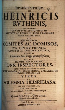Diss. IV. de Heinricis Ruthenis, qui gloriam gentis suae antiquissimam virtute ac in sago praeclare gestis conservarunt : qua celsissimos comites ac dominos, iun. lin. Ruthenos ... nec non maxime reverendos Dnn. inspectores ... ad solemnia Heinriciana ... invitat Georg. Ludov. Goldner