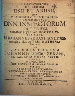 Dissertatiuncula De Rerum Usu Et Abusu : Qua Plurimum Venerabile Amplissimorum Dnn. Inspectorum Collegium, Summosque Ac Doctos Viros Alios, M. Johannes Sebastianus Mitternacht, Illustris Ruthenei Rector, Ut Valedictoriam Johannis Reißken, Gerani, Ad Salanas Musas Abiturientis, Crastina Luce ... Ex Cathedra Recitandam ... Benivoli ... Auscultare Dignentur ... Rogat Et Invitat