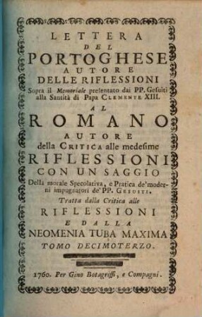 Lettera Del Portoghese Autore Delle Riflessioni Sopra il Memoriale presentato dai PP. Gesuiti alla Santità di Papa Clemente XIII. Al Romano Autore della Critica alle medisime Riflessioni : Con Un Saggio Della morale Specolativa, e Pratica de'moderni impugnatori de'PP. Gesuiti ; Tratta dalla Critica alle Riflessioni e Dalla Neomenia Tuba Maxima