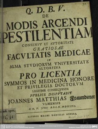 De Modis Arcendi Pestilentiam Consensu Et Autoritate Gratiosae Facultatis Medicae in Alma Studiorum Universitate Altorfina Pro Licentia Summos In Medicina Honores Et Privilegia Doctorum Legitime Consequendi Publice Disputabit Joannes Matthias Frauendiener Ulmensis A. D. V. Iunii A. P. C. N. MDCCXXII.