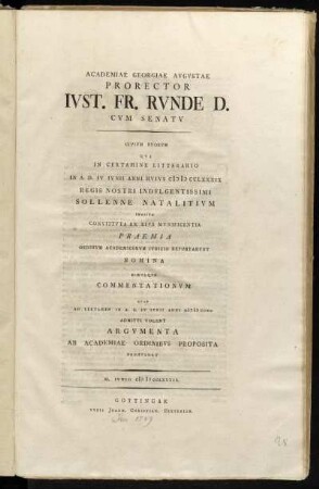 Academiae Georgiae Avgvstae Prorector Ivst. Fr. Rvnde D. Cvm Senatv Civivm Svorvm Qvi In Certamine Litterario In A.D. IV. Ivnii Anni Hvivs MDCCLXXXIX Regis Nostri Indulgentissimi Sollenne Natalitium Indicto Constitvta Ex Eivs Mvnificentia Praemia Ordinvm Academicorvm Ivdicio Reportarvnt Nomina : Simvlqve Commentationvm Qvae Ad Certamen In A.D. IV Ivnii Anni M DCCXC Admitti Volent Argvmenta Ab Academiae Ordinibvs Proposita Promvlgat : M. Ivnio MDCCLXXXIX