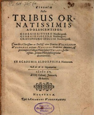 Euphēmiai Factae Tribus Ornatissimis Adolescentibus: Georgio Rittero Noribergensi. Georgio Fidlero Noribergensi. Cristophoro Speccio Noribergensi. Cum illis a ... Domino Wolfgango Waldungo artium Magistro Medicinae Amatore, & pro tempore Collegii Philosophici Decano spectatissimo, primus Philosophiae gradus decerneretur. In Academia Aldorphina Noricorum. Anno Christogonias MDCV. XIII. Calend. Ianuarii. Ab Amicis