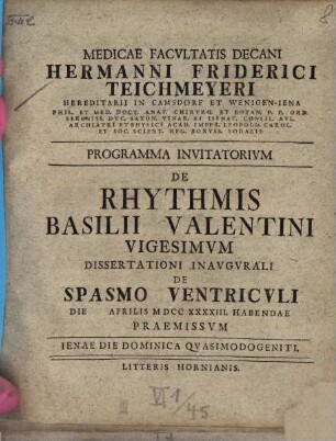 Medicae Facvltatis Decani Hermanni Friderici Teichmeyeri Hereditarii In Camsdorf Et Wenigen-Iena Phil. Et Med. Doct. Anat. Chirvrg. Et Botan. ... Programma Invitatorivm De Rhythmis Basilii Valentini ..., Vigesimvm. Dissertationi Inavgvrali De Spasmo Ventricvli Die Aprilis MDCCXXXXIII Habendae Praemissvm