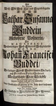 Als Die Weyland Hoch-Edle Hoch-Ehr-und Tugend-begabte Frau Cathar. Susanna Buddein Gebohrne Poßnerin, Des ... Hochgelahrten Herrn Johan[n] Francisci Buddei, Der heiligen Schrifft ... Doctoris und Professoris Publici Ordinarii Hochgeschätzte Frau Eheliebste Am 2. Mertz dieses 1714ten Jahres ... entschlaffen, Und darauf den 7. eiusdem Unter Volckreicher-Begleitung zu der Ruhe ihres Leichnams gebracht wurde, Solten Dero hertzliches Beyleyd ... bezeugen Die sämtliche in Jena studirende Vor-Pommer