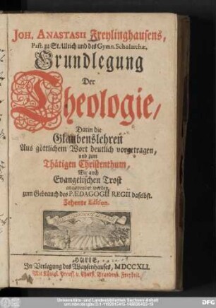 Joh. Anastasii Freylinghausens, Past. zu St. Ulrich und des Gymn. Scholarchæ, Grundlegung Der Theologie : Darin die Glaubenslehren Aus göttlichem Wort deutlich vorgetragen, und zum Thätigen Christenthum, Wie auch Evangelischen Trost angewendet werden : zum Gebrauch des Pædagogii Regii daselbst