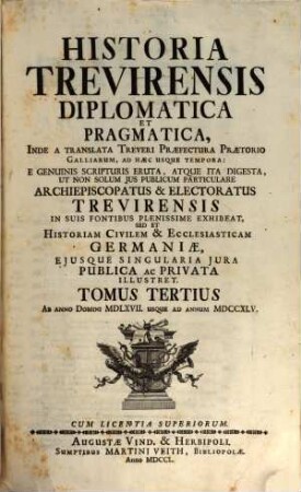 Historia Trevirensis Diplomatica Et Pragmatica : Inde A translata Treveri Præfectura Prætorio Galliarum, Ad hæc Usque Tempora: E Genuinis Scripturis Eruta, Atque Ita Digesta, Ut Non Solum Jus Publicum Particulare Archiepiscopatus & Electoratus Trevirensis In Suis Fontibus Plenissime Exhibeat, Sed Et Historiam Civilem & Ecclesiasticam Germaniæ, Ejusque Singularia Jura Publica ac Privata Illustret, Tomus Tertius. Ab Anno Domini MDLXVII. Usque Ad Annum MDCCXLV.