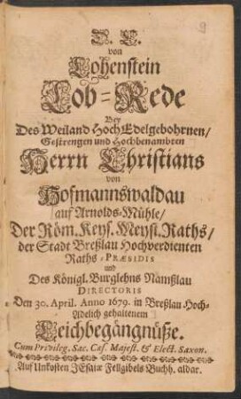 D. C. von Lohenstein Lob-Rede Bey Des Weiland HochEdelgebohrnen/ Gestrengen und Hochbenabmten Herrn Christians Von Hofmannswaldau/ auf Arnolds-Mühle/ Der Röm. Keys. Meyst. Raths/ der Stadt Breßlau Hochverdienten Raths-Praesidis und Des Königl. Burglehns Namßlau Directoris Den 30. April. Anno 1679. in Breßlau Hoch-Adelich gehaltenem Leichbegängnüße