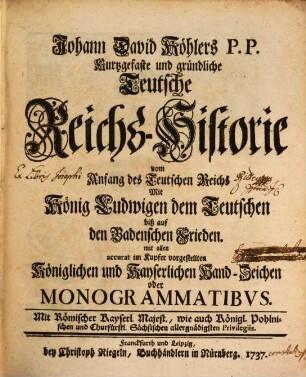 Johann David Köhlers P.P. Kurtzgefaste und gründliche Teutsche Reichs-Historie vom Anfang des Teutschen Reichs Mit König Ludwigen dem Teutschen biß auf den Badenschen Frieden : mit allen accurat im Kupfer vorgestellten Königlichen und Kayserlichen Hand-Zeichen oder Monogrammatibus