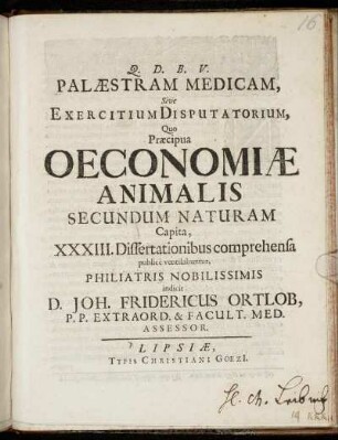 Palaestram Medicam, Sive Exercitium Disputatorium, Quo Praecipua Oeconomiae Animalis Secundum Naturam Capita XXXIII. Dissertationibus comprehensa publice ventilabuntur, Philiatris Nobilissimis indicit D. Joh. Fridericus Ortlob, P.P. Extraord. & Facult. Med. Assessor