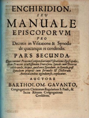 Enchiridion, Sev Manuale Episcoporvm Pro Decretis in Visitatione & Synodo de quacunque re condendis : in duas partes divisum, Pars Secunda. Quæ continet Praxim Compendiariam Visitationis Episcopalis : item Praxim exactissimam Diœcesanæ Synodi cum Theoria celebranda, in qua, quid ante Synodum, in Synodo, post Synodum propriis cum formulis ... agendum sit, explicatur