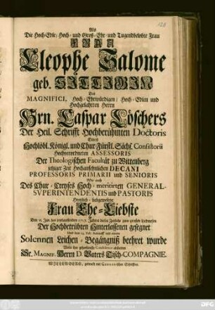 Als die Hoch-Edle, Hoch- und Groß-Ehr- und Tugendbelobte Frau Frau Cleophe Salome geb. Sittigin Des Magnifici, Hoch-Ehrwürdigen, Hoch-Edlen und Hoch-Gelahrten Herrn Hrn. Caspar Löschers Der Heil. Schrifft Hochberühmten Doctoris Eines Hochlöbl. Königl. und Chur-Fürstl. Sächs. Consistorii Hochverordneten Assessoris Der Theologischen Facultät zu Wittenberg jetziger Zeit Hochansehnlichen Decani Professoris Primarii und Senioris ... Frau Ehe-Liebste Den 15. Jan. des jetztlauffenden 1717. Jahres dieses Zeitliche ... gesegnet Und den 14. Feb. darauff mit einem Solennen Leichen-Begängniß beehret wurde Wolte ihre gehorsamste Condolence abstatten Sr. Magnif. Herrn D. Vaters Tisch-Compagnie