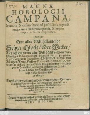 Magna Horologii Campana, Sonans & exsuscitans ad iustissima aequissimaque arma militaria recipienda, & longam exoptatam Pacem recuperandam. Das ist: Eine aller Welt hellautende Seiger-Glocke/ oder Wecker/ Den vor Gott und aller Welt höchst recht- und billichmäßigen Defensions-Krieg wiederumb von den ... Confoederirten und Interessirten Christlichen Evangelischen Königen/ Chur-Fürsten/ Potentaten/ Republ. und Communen an die hand zu nehme[n]/ den so lang gewünschten edlen Frieden ... zu erlangen