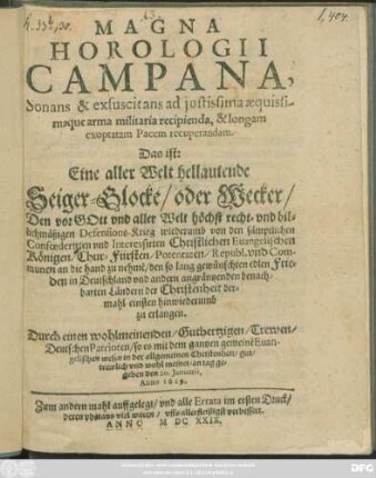 Magna Horologii Campana, Sonans & exsuscitans ad iustissima aequissimaque arma militaria recipienda, & longam exoptatam Pacem recuperandam. Das ist: Eine aller Welt hellautende Seiger-Glocke/ oder Wecker/ Den vor Gott und aller Welt höchst recht- und billichmäßigen Defensions-Krieg wiederumb von den ... Confoederirten und Interessirten Christlichen Evangelischen Königen/ Chur-Fürsten/ Potentaten/ Republ. und Communen an die hand zu nehme[n]/ den so lang gewünschten edlen Frieden ... zu erlangen