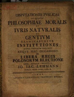Disputationes Publicas In Quibus Philosophiae Moralis Et Iuris Naturalis Ac Gentium Examinabuntur Institutiones ... Indicit Atque ... De Libera Regis Polonorum Electione Non Nulla Disserit Jo. Jac. Lehmann ...