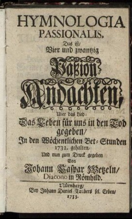 Hymnologia Passionalis : Das ist, Vier und zwantzig Paßion-Andachten, Uber das Lied: Das Leben für uns in den Tod gegeben ; In den Wöchentlichen Bet-Stunden 1732. gehalten, Und nun zum Druck gegeben