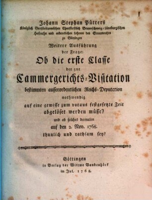Johann Stephan Pütters Königlich Großbritannischen Churfürstlich Braunschweig-Lüneburgischen Hofraths ... Weitere Ausführung der Frage: Ob die erste Classe der zur Cammergerichts-Visitation bestimmten ausserordentlichen Reichs-Deputation nothwendig auf eine gewisse zum voraus, festgesetzte Zeit abgelöset werden müsse? und ob solches dermalen auf den 2. Nov. 1768. thunlich und rathsam sey?