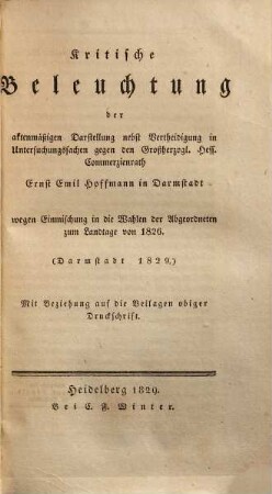 Kritische Beleuchtung der aktenmäßigen Darstellung nebst Vertheidigung in Untersuchungssachen gegen den Großherzogl. Hess. Commerzienrath Ernst Emil Hofmann in Darmstadt wegen Einmischung in die Wahlen der Abgeordneten zum Landtage von 1826 : mit Beziehung auf die Beilagen obiger Druckschrift