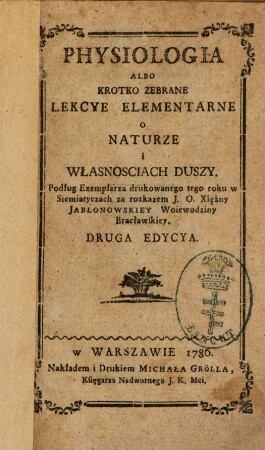Physiologia albo krotko zebrane lekcye elementarne o naturze i własnosciach duszy : podług Exemplarza drukowanego tego roku w Siemiatyczach za rozkazem J. O. Xiężny Jabłonowskiey Woiewodziny Bracławskiey