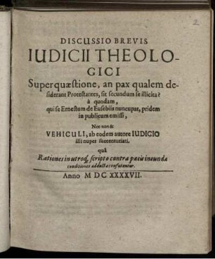 Discussio Brevis Iudicii Theologici Super quaestione, an pax qualem desiderant Protestantes, sit secundum se illicita? : a quodam, qui se Ernestum de Eusebiis nuncupat, pridem in publicum emissi, Nec non & Vehiculi, ab eodem autore Iudicio illi nuper succenturiati. qua Rationes in utroq[ue] scripto contra pacis ineundae conditiones adductae confutantur