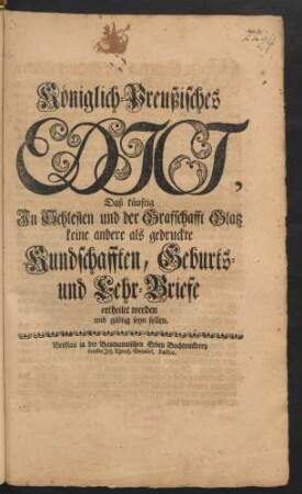 Königlich-Preußisches Edict, Daß künftig In Schlesien und der Grafschafft Glatz keine andere als gedruckte Kundschafften, Geburts- und Lehr-Briefe ertheilet werden und gültig seyn sollen : [Gegeben Berlin den 28. Februarii 1747.]