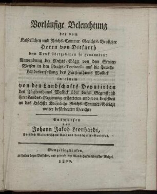 Vorläufige Beleuchtung der vom Kaiserlichen und Reichs-Cammer-Gerichts-Beysizzer Herrn von Ditfurth dem Druck übergebenen so genannten: Anwendung der Rechts-Säzze von dem Steuer-Weesen in den Reichs-Territoriis auf die specielle Landesverfassung des Fürstenthums Waldeck : in einem von den Landschafts Deputirten des Fürstenthums Waldeck über diesen Gegenstand ihrer Landes-Regierung erstatteten und von derselben an das Höchste Kaiserliche Reichs-Cammer-Gericht weiter beförderten Berichte