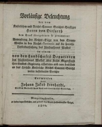 Vorläufige Beleuchtung der vom Kaiserlichen und Reichs-Cammer-Gerichts-Beysizzer Herrn von Ditfurth dem Druck übergebenen so genannten: Anwendung der Rechts-Säzze von dem Steuer-Weesen in den Reichs-Territoriis auf die specielle Landesverfassung des Fürstenthums Waldeck : in einem von den Landschafts Deputirten des Fürstenthums Waldeck über diesen Gegenstand ihrer Landes-Regierung erstatteten und von derselben an das Höchste Kaiserliche Reichs-Cammer-Gericht weiter beförderten Berichte