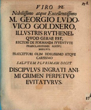 Viro nobilissimo atque excellentissimo M. Georgio Ludovico Goldnero, illustris Ruthenei, quod Gerae est, rectori de formanda iuventute praeclarissime adhuc merenti, praeceptori olim fidelissimo atque carissimo salutem plurimam dicit discipulus ingrati animi crimen perpetuo evitaturus : [Epistola, continens quaedam ad bibliothecam autodidaktōn Goldneri spectantia]