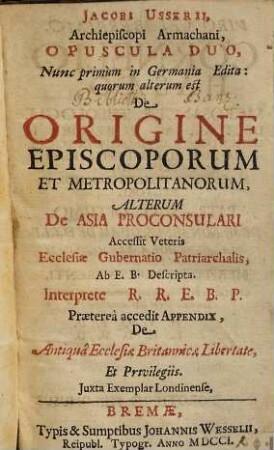 Jacobi Usserii, Archiepiscopi Armachani, Opuscula Duo : Nunc primùm in Germania Edita : quorum alterum est De Origine Episcoporum Et Metropolitanorum, Alterum De Asia Proconsulari Accessit Veteris Ecclesiæ Gubernatio Patriarchalis, Ab E. B. Descripta Interprete R. R. E. B. P. Prætereà accedit Appendix, De Antiquâ Ecclesiæ Britannicæ Libertate, Et Privilegiis