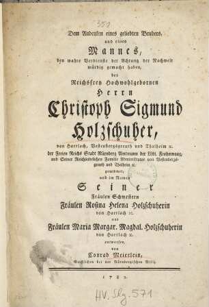 Dem Andenken eines geliebten Bruders, und eines Mannes, den wahre Verdienste der Achtung der Nachwelt würdig gemacht haben, des ... Christoph Sigmund Holzschuher, von Harrlach Vestenbergsgreuth und Thalheim [et]c. der Freien Reichs Stadt Nürnberg Amtmann der Löbl. Frohnwaag, ...