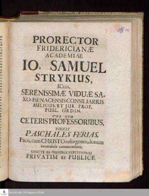 Prorector Fridericianæ Academiae Io. Samuel Strykius, ICtus, Serenissimæ Viduæ Saxo-Isenacensis Consiliarius Aulicus, Et Jur. Prof. Publ. Ordin. Vna Cvm Ceteris Professoribus, Indicit Paschales Ferias, Pacis, cum Christo resurgentis, donum venerabile commendans, Sancte Ab Omnibus Expetendum Privatim Et Publice