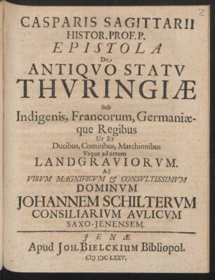 Casparis Sagittarii Histor. Prof. P. Epistola De Antiquo Statu Thuringiae Sub Indigenis, Francorum, Germaniaeque Regibus Ut Et Ducibus, Comitibus, Marchionibus, Usque ad ortum Landgraviorum : Ad Virum Magnificum & Consultissimum Dominum Johannem Schilterum Consiliarium Aulicum Saxo-Ienensem