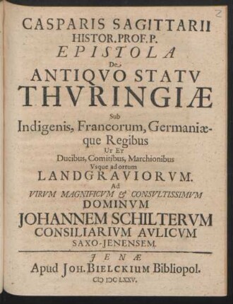 Casparis Sagittarii Histor. Prof. P. Epistola De Antiquo Statu Thuringiae Sub Indigenis, Francorum, Germaniaeque Regibus Ut Et Ducibus, Comitibus, Marchionibus, Usque ad ortum Landgraviorum : Ad Virum Magnificum & Consultissimum Dominum Johannem Schilterum Consiliarium Aulicum Saxo-Ienensem