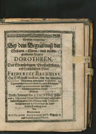 Christliche Leichpredigt/ Bey dem Begräbnuß der Ehrbarn/ Ehren/ und vieltugentsamen Frawen Dorotheen, Des ... Friderici Balduini, der H. Schrifft Doctoris, bey der löblichen Universitet Wittenberg vornehmen Professoris, der Theologischen Facultet Senioris, auch Pfarrherr/ unnd Superintendenten daselbsten/ Ehelichen geliebten Hauß-Frawen : Welche Freytags den 4, Tag Octobris frühe umb 2. Uhr ... entschlaffen/ und den folgenden XVI. Sontag nach Trinitatis, welcher war der 6. Octobris, in ihr Ruhebetlein ist versetzet worden