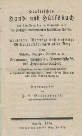 Praktisches Hand- und Hülfsbuch zur Abfassung der im Geschäftsleben am häufigsten vorkomenden schriftlichen Aufsätze, als: Contracte, Verträge und einseitige Willenserklärungen aller Art; sowie Gesuche Anzeigen, Berichte etc. in Testaments-, Erbschafts-, Vormundschafts- und Hypotheken-Sachen; in Verbindung mit den darauf Bezug habenden gesetzlichen Vorschriften, und einem Auszuge aus dem Stempelgesetze