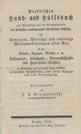 Praktisches Hand- und Hülfsbuch zur Abfassung der im Geschäftsleben am häufigsten vorkomenden schriftlichen Aufsätze, als: Contracte, Verträge und einseitige Willenserklärungen aller Art; sowie Gesuche Anzeigen, Berichte etc. in Testaments-, Erbschafts-, Vormundschafts- und Hypotheken-Sachen; in Verbindung mit den darauf Bezug habenden gesetzlichen Vorschriften, und einem Auszuge aus dem Stempelgesetze