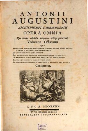 Antonii Augustini ... Opera Omnia : Quae multa adhibita diligentia colligi potuerunt, 8. Quo antiquitatum Romanarum Hispanarumque in nummis veterum dialogi Hispanice, et Latine ex interpretatione Andreae Schotti, de familiis Romanorum liber singuarlis, Ant. Augustini musei antiquiora numismata, nunquam antehac edita, de insignibus et familiis nobilitatis Hispanae dialogi Hispano sermone, opuscula, et fragmenta, magnam partem inedita, ex consiliis multorum codicis interpretatio. Ex bibliotheca Ant. Augustini continentur