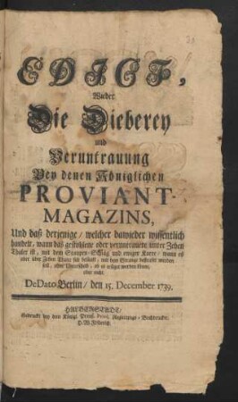 Edict, Wieder Die Dieberey und Veruntrauung Bey denen Königlichen Proviant-Magazins : Und daß derjenige/ welcher dawieder wissentlich handelt, wann das gestohlene oder veruntrauete unter Zehen Thaler ist, mit dem Staupen-Schlag und ewiger Karre/ wann es aber über Zehen Thaler sich beläuft, mit dem Strange bestrafet werden soll, ohne Unterscheid, ob es ersetzet werden könne, oder nicht : De Dato Berlin/ den 15. December 1739