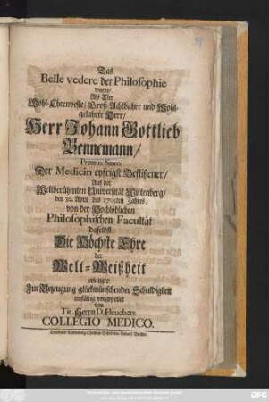 Das Belle vedere der Philosophie wurde, Als Der Wohl-Ehrenveste, Groß-Achtbahre und Wohl-Gelahrte Herr, Herr Johann Gottlieb Bennemann, Prettin. Saxo, Der Medicin eyfrigst Beflißener, Auf der Weltberühmten Universität Wittenberg, den 30. April des 1705ten Jahres, von der Hochlöblichen Philosophischen Facultät daselbst Die Höchste Ehre der Welt-Weißheit erlangte, Zur Bezeugung glückwünschender Schuldigkeit einfältig vorgestellet von Tit. Herrn D. Heuchers Collegio Medico.